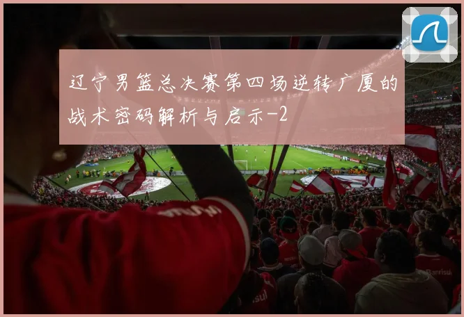 辽宁男篮总决赛第四场逆转广厦的战术密码解析与启示