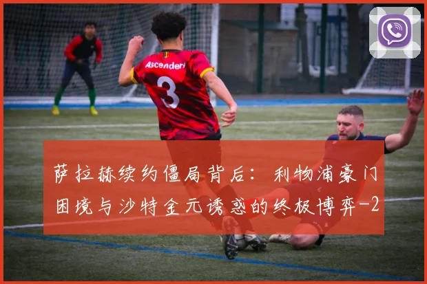 萨拉赫续约僵局背后:利物浦豪门困境与沙特金元诱惑的终极博弈
